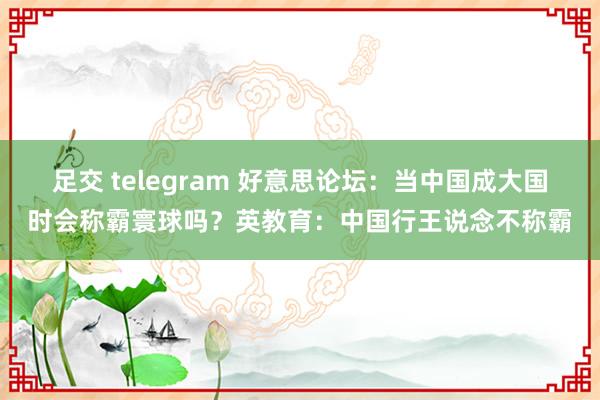 足交 telegram 好意思论坛：当中国成大国时会称霸寰球吗？英教育：中国行王说念不称霸