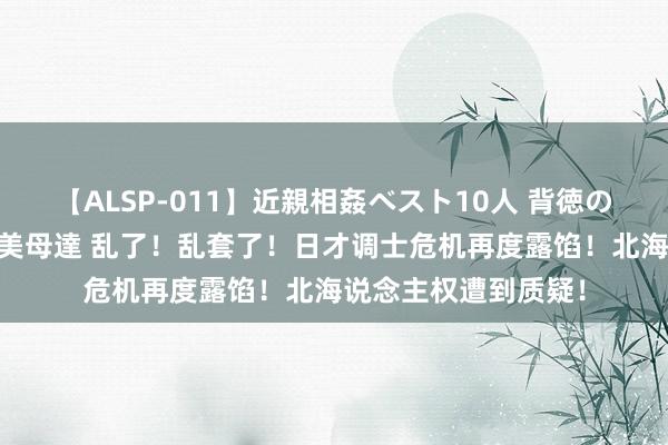 【ALSP-011】近親相姦ベスト10人 背徳の愛に溺れた10人の美母達 乱了！乱套了！日才调士危机再度露馅！北海说念主权遭到质疑！