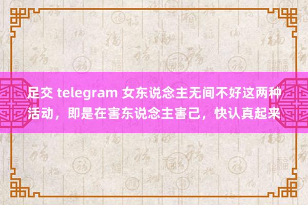 足交 telegram 女东说念主无间不好这两种活动，即是在害东说念主害己，快认真起来