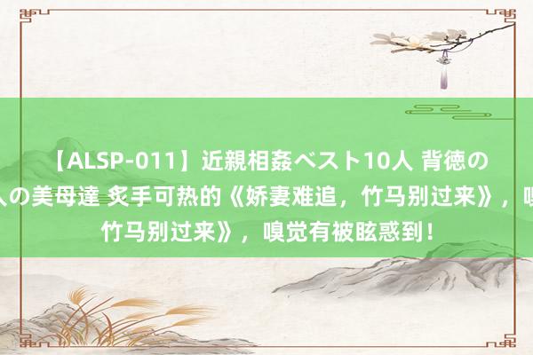 【ALSP-011】近親相姦ベスト10人 背徳の愛に溺れた10人の美母達 炙手可热的《娇妻难追，竹马别过来》，嗅觉有被眩惑到！