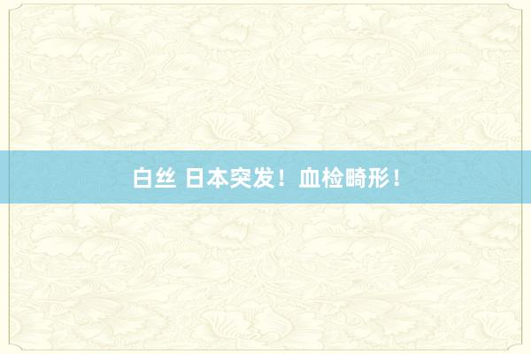 白丝 日本突发！血检畸形！