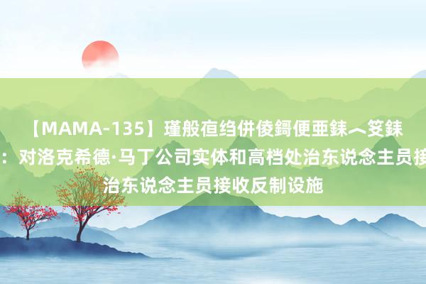 【MAMA-135】瑾般亱绉併倰鎶便亜銇︿笅銇曘亜 酬酢部：对洛克希德·马丁公司实体和高档处治东说念主员接收反制设施