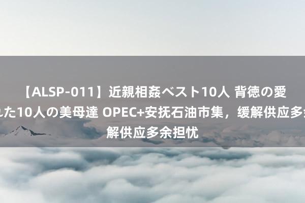 【ALSP-011】近親相姦ベスト10人 背徳の愛に溺れた10人の美母達 OPEC+安抚石油市集，缓解供应多余担忧