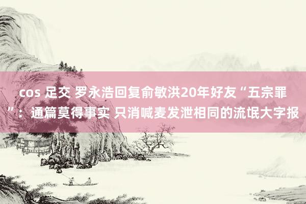 cos 足交 罗永浩回复俞敏洪20年好友“五宗罪”：通篇莫得事实 只消喊麦发泄相同的流氓大字报