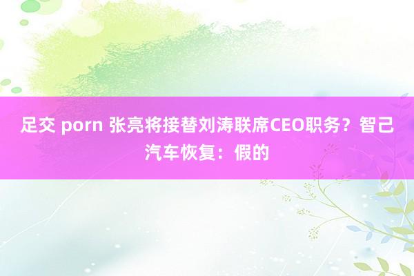 足交 porn 张亮将接替刘涛联席CEO职务？智己汽车恢复：假的