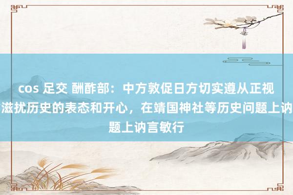 cos 足交 酬酢部：中方敦促日方切实遵从正视并反省滋扰历史的表态和开心，在靖国神社等历史问题上讷言敏行