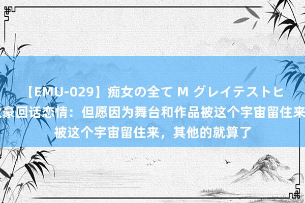 【EMU-029】痴女の全て M グレイテストヒッツ 4時間 蒋敦豪回话恋情：但愿因为舞台和作品被这个宇宙留住来，其他的就算了