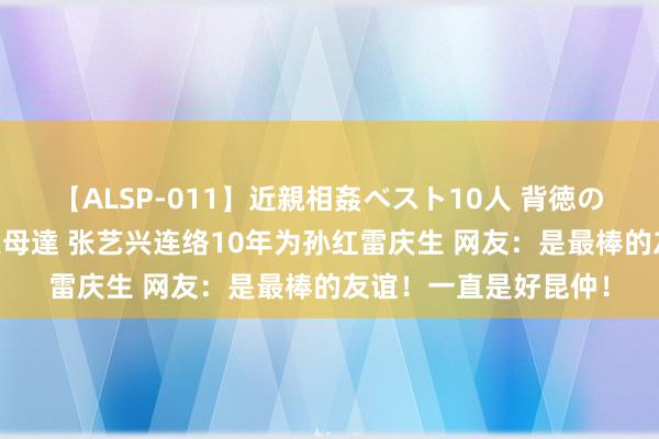 【ALSP-011】近親相姦ベスト10人 背徳の愛に溺れた10人の美母達 张艺兴连络10年为孙红雷庆生 网友：是最棒的友谊！一直是好昆仲！