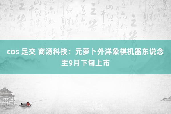 cos 足交 商汤科技：元萝卜外洋象棋机器东说念主9月下旬上市