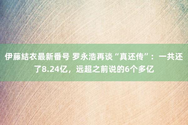 伊藤結衣最新番号 罗永浩再谈“真还传”：一共还了8.24亿，远超之前说的6个多亿