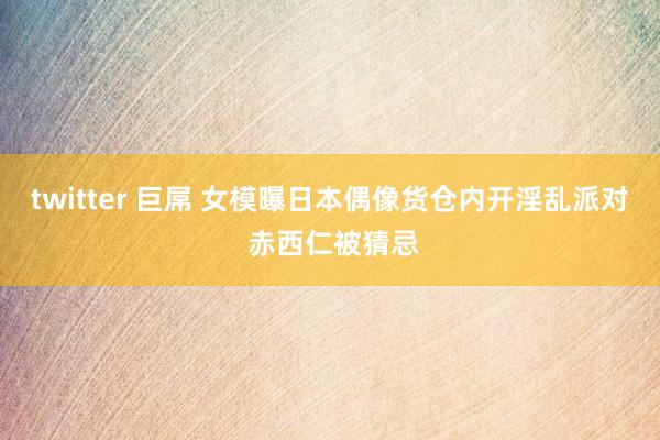 twitter 巨屌 女模曝日本偶像货仓内开淫乱派对 赤西仁被猜忌