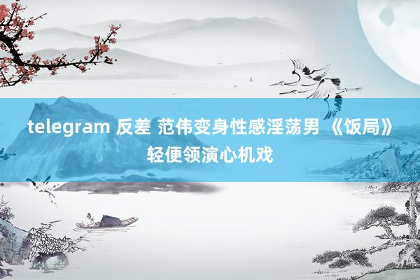 telegram 反差 范伟变身性感淫荡男 《饭局》轻便领演心机戏