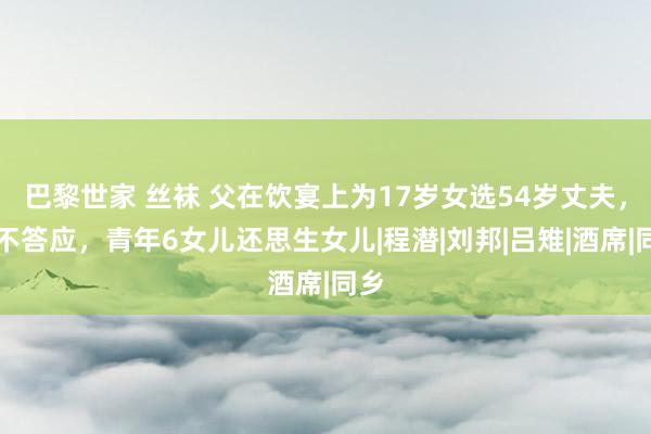 巴黎世家 丝袜 父在饮宴上为17岁女选54岁丈夫，她不答应，青年6女儿还思生女儿|程潜|刘邦|吕雉|酒席|同乡