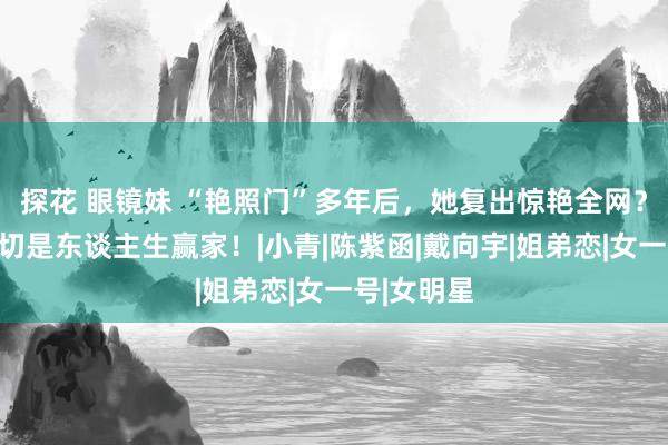 探花 眼镜妹 “艳照门”多年后，她复出惊艳全网？网友：确切是东谈主生赢家！|小青|陈紫函|戴向宇|姐弟恋|女一号|女明星