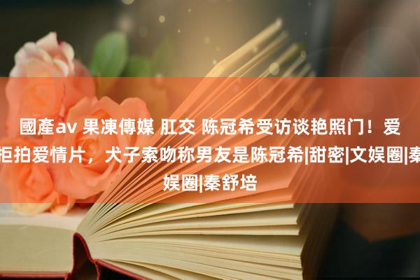 國產av 果凍傳媒 肛交 陈冠希受访谈艳照门！爱配头拒拍爱情片，犬子索吻称男友是陈冠希|甜密|文娱圈|秦舒培