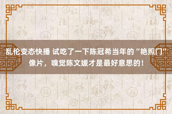 乱伦变态快播 试吃了一下陈冠希当年的“艳照门”像片，嗅觉陈文媛才是最好意思的！