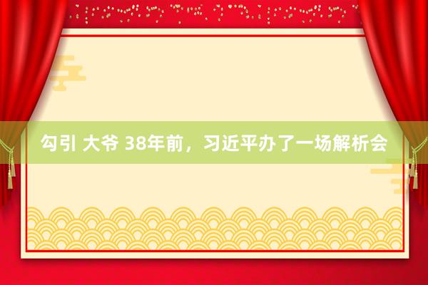 勾引 大爷 38年前，习近平办了一场解析会