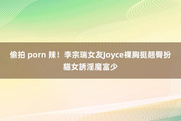 偷拍 porn 辣！李宗瑞女友Joyce裸胸挺翹臀　扮貓女誘淫魔富少