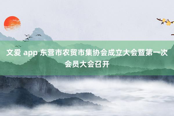 文爱 app 东营市农贸市集协会成立大会暨第一次会员大会召开