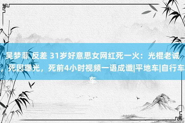 吴梦菲 反差 31岁好意思女网红死一火：光棍老诚，死因曝光，死前4小时视频一语成谶|平地车|自行车