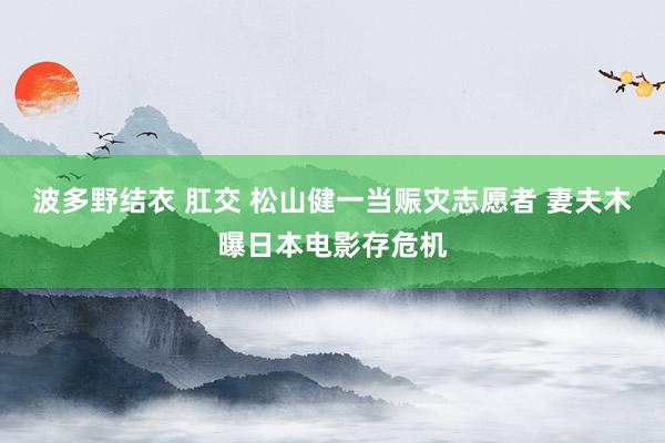 波多野结衣 肛交 松山健一当赈灾志愿者 妻夫木曝日本电影存危机