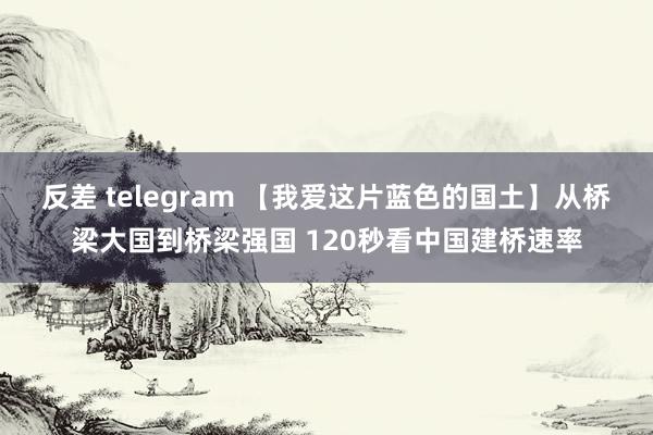 反差 telegram 【我爱这片蓝色的国土】从桥梁大国到桥梁强国 120秒看中国建桥速率