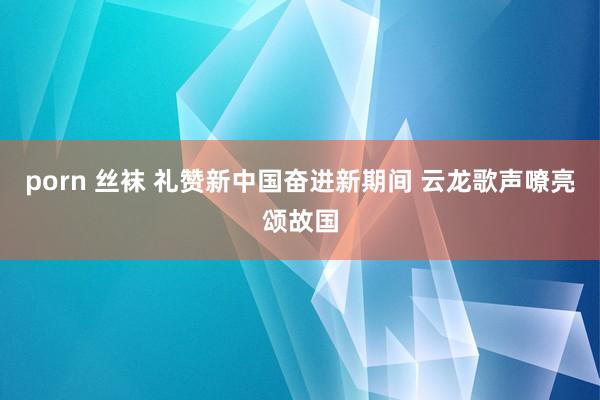 porn 丝袜 礼赞新中国奋进新期间 云龙歌声嘹亮颂故国