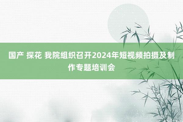 国产 探花 我院组织召开2024年短视频拍摄及制作专题培训会